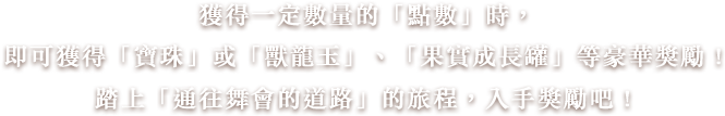 獲得一定數量的「跳舞點數」時，即可獲得「寶珠」或「獸龍玉」、「果實成長罐」等豪華獎勵！踏上「彈珠之路」的旅程，入手獎勵吧！